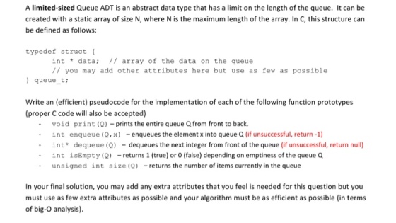 A limited-sized Queue ADT is an abstract data type that has a limit on the length of the queue. It can be created with a static array of size N, where Nis the maximum length of the array. In C, this structure can be defined as follows: type def struct int data array of the data on the queue you may add other attributes here but use as few as possible queue t Write an (efficient) pseudocode for the implementation of each of the following function prototypes (proper C code will also be accepted) void print (Q) prints the entire queue Qfrom front to back int enqueue (Q, x) enqueues the element x into queue Q (if unsuccessful, return -1) int de queue (Q) dequeues the next integer from front of the queue (if unsuccessful, return null) int is Empty (Q) returns 1 (true) or 0 (false) depending on emptiness of the queue Q unsigned int size (Q) returns the number of items currently in the queue In your final solution, you may add any extra attributes that you feel is needed for this question but you must use as few extra attributes as possible and your algorithm must be as efficient as possible (in terms of big-O analysis)