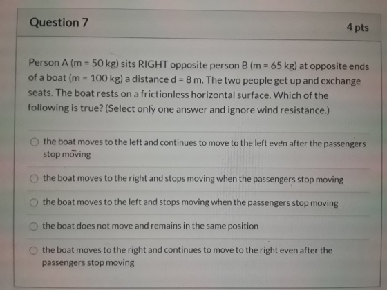 Question 7 4 pts Person A (m = 50 kg) sits RIGHT opposite person B (m = 65 kg) at opposite ends of a boat (m = 100 kg) a dist