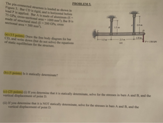 PROBLEMS The pin-connected structure is loaded as wn in Figure 5. Bar CD is rigid, and is horizontal before load P is applied. Bar A is made of alumimm 0:- 75 GPa, cross-sectional area-1000 mm2 Bar Bis made of structural steel (E-200 GPa, cross sectional area- 500 20m P150N (a) (15 points) Draw the free body diagram for bar CD, and write down (but do not solve) the equations of static equilibrium for the stracture. (b) (5 points) Is it statically determinate? (e) Q5 point) o If you determine that it is statically determinatc, solve for the stresses in bars A and B, and the (Gi) If you determine that it is NOT statically determinate, solve for the stresses in bars A and B, and the vertical displacement of point D
