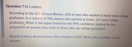 Question 7 (0.5 points) According to the U.S. Census Bureau, 43% of men who worked at home were college graduates. In a sampl