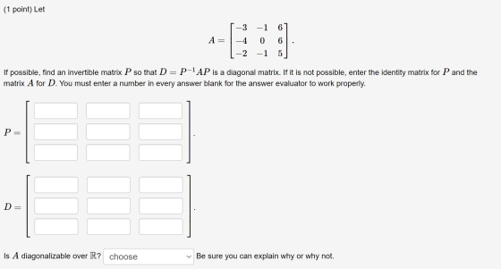 (1 point) Let A = -3 -1 6 -4 0 6 -2 -1 5 If possible, find an invertible matrix P so that D = P-1 AP is a diagonal matrix. If