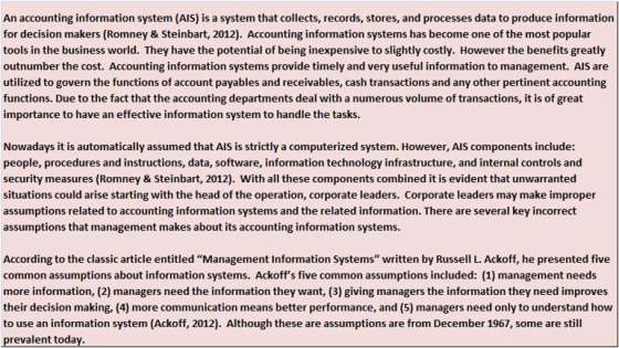 An accounting information system (AlS) is a system that collects, records, stores, and processes data to produce information for decision makers (Romney & Steinbart, 2012). Accounting information systems has become one of the most popular tools in the business world. They have the potential of being inexpensive to slightly costly. However the benefits greatly outnumber the cost. Accounting information systems provide timely and very useful information to management. AlS are utilized to govern the functions of account payables and receivables, cash transactions and any other pertinent accounting functions. Due to the fact that the accounting departments deal with a numerous volume of transactions, it is of great importance to have an effective information system to handle the tasks. Nowadays it is automatically assumed that AlS is strictly a computerized system. However, AIS components include: people, procedures and instructions, data, software, information technology infrastructure, and internal controls and security measures (Romney & Steinbart, 2012). With all these components combined it is evident that unwarranted situations could arise starting with the head of the operation, corporate leaders. Corporate leaders may make improper assumptions related to accounting information systems and the related information. There are several key incorrect assumptions that management makes about its accounting information systems. According to the classic article entitled Management Information Systems written by Russell L. Ackoff, he presented five common assumptions about information systems. Ackoffs five common assumptions included: (1) management needs more information, (2) managers need the information they want, (3) giving managers the information they need improves their decision making, (4) more communication means better performance, and (5) managers need only to understand how to use an information system (Ackoff, 2012). Although these are assumptions are from December 1967, some are still prevalent today.