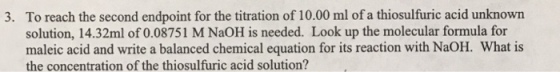 To reach the second endpoint for the titration of 10.00 ml of a thiosulfuric acid unknown solution, 14.32ml of 0.08751 M NaOH is needed. Look up the molecular formula for maleic acid and write a balanced chemical equation for its reaction with NaOH. What is the concentration of the thiosulfuric acid solution? 3.