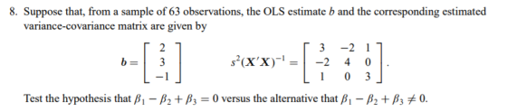 8. Suppose that, from a sample of 63 observations, the OLS estimate b and the corresponding estimated variance-covariance matrix are given by ?3-21 Test the hypothesis that ??-?2 + ?,-0 versus the alternative that ?,-?2 + ?3 0.