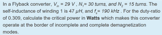 In a Flyback converter, Vn 29 V, N,-30 turns, and N2-15 turns. The self-inductance of winding 1 is 47 μH, and fs= 190 kHz . For the duty-ratio of 0.309, calculate the critical power in Watts which makes this converter operate at the border of incomplete and complete demagnetization modes.