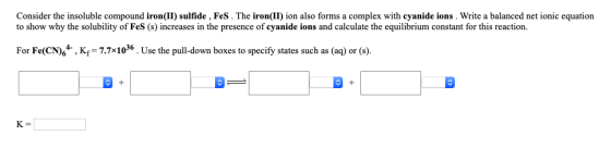 Consider the insoluble compound iron(II) sulfide , Fes. The iron(II) ion also forms a complex with cyanide ions. Write a bala