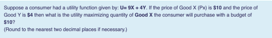 Suppose a consumer had a utility function given by: U= 9X + 4Y. If the price of Good X (Px) is $10 and the price of Good Y is $4 then what is the utility maximizing quantity of Good X the consumer will purchase with a budget of $10? (Round to the nearest two decimal places if necessary.)