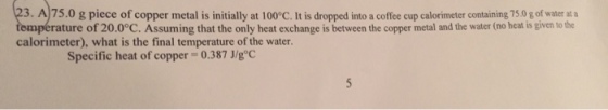 3. A75.0 g piece of copper metal is initially at 100°C. It is dropped into a coffee cup calorimeter containing 75.0 g of water a a rature of 20.0°c. Assuming that the only heat exchange is between the copper metal and the water (no heat is given to the calorimeter), what is the final temperature of the water. Specific heat of copper 0.387 J/goC