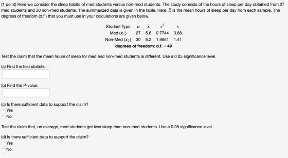 (1 point) Here we consider the sleep habits of med students versus non-med students. The study consists of the hours of sleep per day obtained from 27 med students and 30 non-med students. The summarized data is given in the table. Here, degrees of freedom (d.f.) that you must use in your calculations are given below. is the mean hours of sleep per day from each sample. The Student Type n2s Med (x) 27 5.6 0.7744 0.88 Non-Med (x2) 30 6.2 1.9881 1.41 degrees of freedom: d.f.49 Test the claim that the mean hours of sleep for med and non-med students is different. Use a 0.05 significance level (a) Find the test statistic. (b) Find the P-value. (c) ls there sufficient data to support the claim? Yes No Test the claim that, on average, med students get less sleep than non-med students. Use a 0.05 significance level (d) Is there sufficient data to support the claim? Yes No