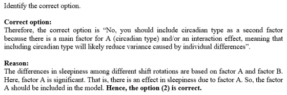 Identify the correct option. Correct option: Therefore, the correct option is No, you should include circadian type as a second factor because there is a main factor for A (circadian type) andor an interaction effect, meaning that including circadian type will likely reduce variance caused by individual differences. Reason: The differences in sleepiness among different shift rotations are based on factor A and factor B Here, factor A is significant. That is, there is an effect in sleepiness due to factor A. So, the factor A should be included in the model. Hence, the option (2) is correct.