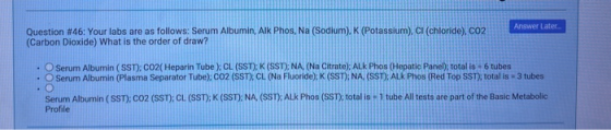 Answer Later Question #46: Your labs are as follows: Serum Albumin, Aik Phos, Na (Sodium), K (Potassium), CI (chloride), CO2