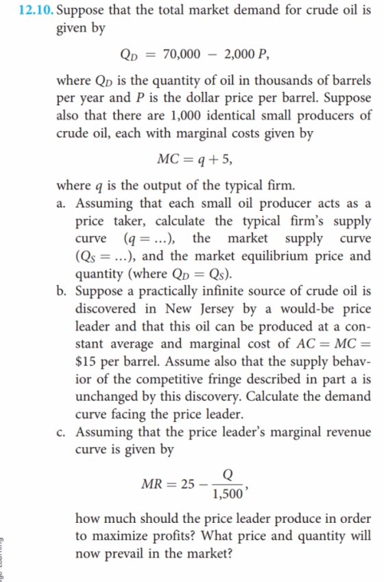 12.10. Suppose that the total market demand for crude oil is given by Qp70,000 - 2,000 P, where Qp is the quantity of oil in thousands of barrels per year and P is the dollar price per barrel. Suppose also that there are 1,000 identical small producers of crude oil, each with marginal costs given by MC = q+5, where q is the output of the typical firm a. Assuming that each small oil producer acts as a price taker, calculate the typical firms supply curve (q .), the market supply curve (Qs - ...), and the market equilibrium price and quantity (where QD Qs) b. Suppose a practically infinite source of crude oil is discovered in New Jersey by a would-be price leader and that this oil can be produced at a con stant average and marginal cost of AC- MC- $15 per barrel. Assume also that the supply behav- ior of the competitive fringe described in part a is unchanged by this discovery. Calculate the demand curve facing the price leader. c. Assuming that the price leaders marginal revenue curve is given by MR 25 1,500 how much should the price leader produce in order to maximize profits? What price and quantity will now prevail in the market?