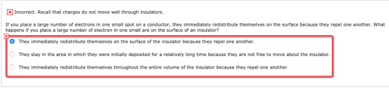 Incorrect. Recall that charges do not move well through insulators If you place a large number of electrons in one small spot on a conductor, they immediately redistribute themselves on the surface because they repel one another. What happens if you place a large number of electron in one small are on the surface of an insulator? They immediately redistribute themselves on the surface of the insulator because they repel one another ー They stay in the area in which they were initially deposited for a relatively long time because they are not free to move about the insulator. They immediately redistribute themselves throughout the entire volume of the insulator because they repel one another
