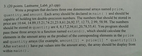 3. (20 points. Lastname_Lab6 p3.cpp) Write a program that declares three one dimensional arrays named price, quantity, and amount. Each array should be declared in main ) and should be capable of holding ten double-precision numbers. The numbers that should be stored in price are 10.64, 14.89,15.21,74.21,23.8,61.26,92.37, 12.73, 2.99, 58.98. The numbers should be stored in quantity are 4, 8,17,2,94,61,20,78,55,41. You program should pass these three arrays to a function named extend (), which should calculate the elements in the amount array as the product of the corresponding elements in the price and quantity arrays (for example, amount[1] price[1] quantity(1]). After extend () have put values into the amount array, the array should be display from within main().
