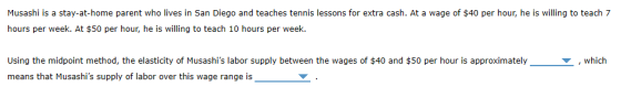 Musashi is a stay-at-home parent who lives in San Diego and teaches tennis lessons for extra cash. At a wage of $40 per hour, he is willing to teach 7 hours per week. At $50 per hour, he is willing to teach 10 hours per week. Using the midpoint method, the elasticity of Musashis labor supply between the wages of $40 and $50 per hour is approximately,which means that Musashis supply of labor over this wage range is