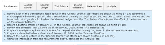General Journal General Trial Balance Ledger Statement Balance Sheet Analysis Record each of the transactions listed above in the General Journal tab (these are shown as items 1 -13) assuming a FIFO perpetual inventory system. The transaction on January 30 requires two entries: one to record sales revenue and one to record cost of goods sold. Review the General Ledger and the Trial Balance tabs to see the effect of the transactions on the account balances 2. Record adjusting entries on January 31. in the General Journal tab (these are shown as items 14-18). 3. Review the adjusted Trial Balance as of January 31, 2018, in the Trial Balance tab. 4. Prepare a multiple-step income statement for the period ended January 31, 2018, in the Income Statement tab. 5. Prepare a classified balance sheet as of January 31, 2018, in the Balance Sheet tab. 6. Record the closing entries in the General Journal tab (these are shown as items 19 and 20). Using the information from the requirements above, complete the Analysis tab.