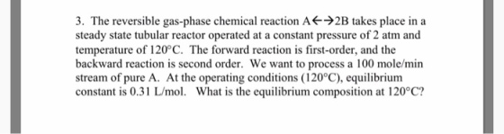 3. The reversible gas-phase chemical reaction A 2B takes place in a steady state tubular reactor operated at a constant pressure of 2 atm and temperature of 120 C. The forward reaction is first-order, and the backward reaction is second order. We want to process a 100 mole/min stream of pure A. At the operating conditions (120°C), equilibrium constant is 0.31 Lmol. What is the equilibrium composition at 120 C?