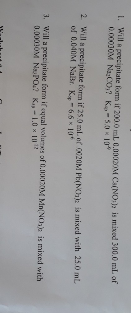 1. Will a precipitate form if 200.0 mL 0.00020M Ca(NO3)2 is mixed 300.0 mL of 0.00030M Na2CO3? Ksp= 5.0 x 109 2. Will a preci