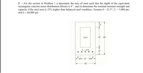 2 For the section in Problem i) determine the area of steel such that the depth of the equivalent rectangular concrete stress distribution (block) is 4, and ii) determine the nominal moment strength and capacity if the steel area is 25% higher than balanced steel condition. Assume d 23.5, f.-3,000 psi, and f 60,000 psi. Hole 5-88 8 16