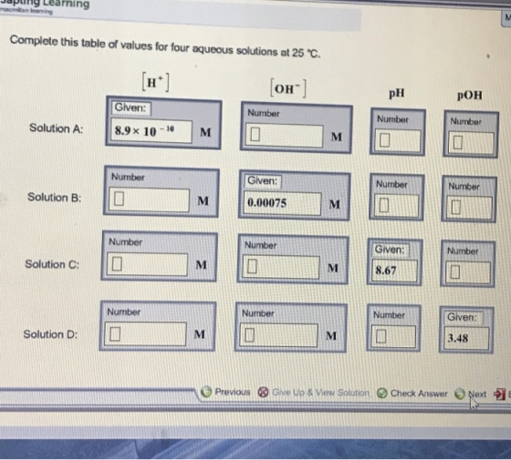 Learning malomilan lemming Complete this table of values for four aqueous solutions at 25 C. OH pH poH Given: Number Number Number Solution A 8.9 x 10 -10 M Number Given Number Number Solution B 0.00075 Number Number Given: Number Solution C: 8.67 Number Number Number Given: Solution D 3.48 Previous ® Give up view Solution Check Answer 0Next a