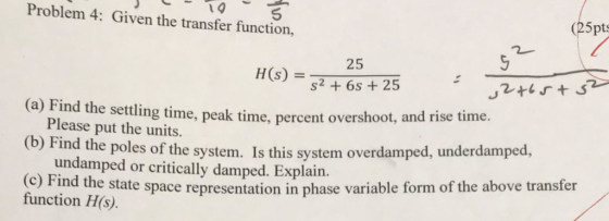 Problem 4: Given the transfer function, 25pts 25 H(s) S2+6s 25 (a) (b) (c) Fi Find Please put the units. Find the poles of the system. Is this system overdamped, underdamped, the settling time, peak time, percent overshoot, and rise time. undamped or critically damped. Explain. nd the state space representation in phase variable form of the above transfer function H(s)