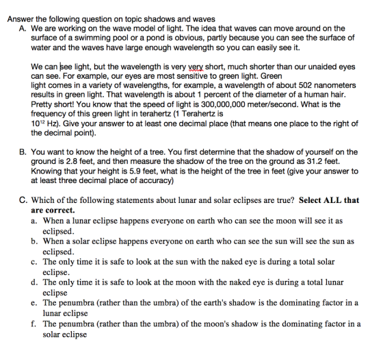 Answer the following question on topic shadows and waves A. We are working on the wave model of light. The idea that waves can move around on the surface of a swimming pool or a pond is obvious, partly because you can see the surface of water and the waves have large enough wavelength so you can easily see it. We can see light, but the wavelength is very very short, much shorter than our unaided eyes can see. For example, our eyes are most sensitive to green light. Green light comes in a variety of wavelengths, for example, a wavelength of about 502 nanometers results in green light. That wavelength is about 1 percent of the diameter of a human hair. Pretty short! You know that the speed of light is 300,000,000 meter/second. What is the frequency of this green light in terahertz (1 Terahertz is 1012 Hz). Give your answer to at least one decimal place (that means one place to the right of the decimal point). B. You want to know the height of a tree. You first determine that the shadow of yourself on the ground is 2.8 feet, and then measure the shadow of the tree on the ground as 31.2 feet. Knowing that your height is 5.9 feet, what is the height of the tree in feet (give your answer to at least three decimal place of accuracy) C. Which of the following statements about lunar and solar eclipses are true? Select ALL that are correct. a. When a lunar eclipse happens everyone on earth who can see the moon will see it as b. When a solar eclipse happens everyone on earth who can see the sun will see the sun as c. The only time it is safe to look at the sun with the naked eye is during a total solar d. The only time it is safe to look at the moon with the naked eye is during a total lunar e. The penumbra (rather than the umbra) of the earths shadow is the dominating factor in a f. The penumbra (rather than the umbra) of the moons shadow is the dominating factor in a eclipsed. eclipsed eclipse. eclipse lunar eclipse solar eclipse