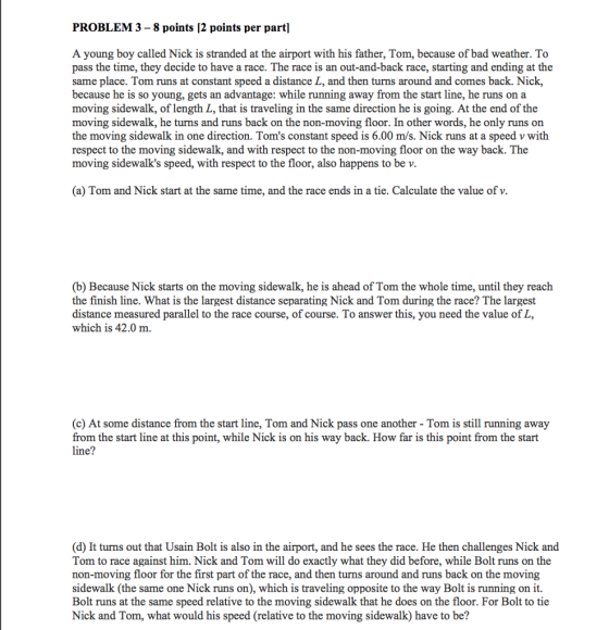 PROBLEM 3 -8 points [2 points per part] A young boy called Nick is stranded at the airport with his father, Tom, because of bad weather. To pass the time, they decide to have a race. The race is an out-and-back race, starting and ending at the same place. Tom runs at constant speed a distance L, and then turns around and comes back. Nick, because he is so young, gets an advantage: while running away from the start line, he runs on a moving sidewalk, of length L, that is traveling in the same direction he is going. At the end of the moving sidewalk, he turns and runs back on the non-moving floor. In other words, he only runs on the moving sidewalk in one direction. Toms constant speed is 6.00 m/s. Nick runs at a speed v with respect to the moving sidewalk, and with respect to the non-moving floor on the way back. The moving sidewalks speed, with respect to the floor, also happens to be v (a) Tom and Nick start at the same time, and the race ends in a tie. Calculate the value of v. (b) Because Nick starts on the moving sidewalk, he is ahead of Tom the whole time, until they reach the finish line. What is the largest distance separating Nick and Tom during the race? The largest distance measured parallel to the race course, of course. To answer this, you need the value of L, which is 42.0 m. (c) At some distance from the start line, Tom and Nick pass one another - Tom is still running away from the start line at this point, while Nick is on his way back. How far is this point from the start line? (d) It turns out that Usain Bolt is also in the airport, and he sees the race. He then challenges Nick and Tom to race against him. Nick and Tom will do exactly what they did before, while Bolt runs on the non-moving floor for the first part of the race, and then turns around and runs back on the moving sidewalk (the same one Nick runs on), which is traveling opposite to the way Bolt is running on it. Bolt runs at the same speed relative to the moving sidewalk that he does on the floor. For Bolt to tie Nick and Tom, what would his speed (relative to the moving sidewalk) have to be?