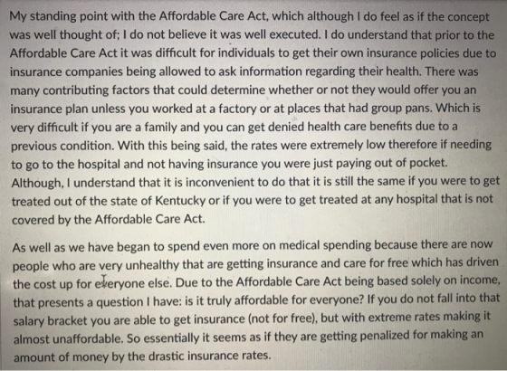 My standing point with the Affordable Care Act, which although I do feel as if the concept was well thought of; I do not believe it was well executed. I do understand that prior to the Affordable Care Act it was difficult for individuals to get their own insurance policies due to insurance companies being allowed to ask information regarding their health. There was many contributing factors that could determine whether or not they would offer you an insurance plan unless you worked at a factory or at places that had group pans. Which is very difficult if you are a family and you can get denied health care benefits due to a previous condition. With this being said, the rates were extremely low therefore if needing to go to the hospital and not having insurance you were just paying out of pocket. Although, I understand that it is inconvenient to do that it is still the same if you were to get treated out of the state of Kentucky or if you were to get treated at any hospital that is not covered by the Affordable Care Act. As well as we have began to spend even more on medical spending because there are now people who are very unhealthy that are getting insurance and care for free which has driven the cost up for ekeryone else. Due to the Affordable Care Act being based solely on income, that presents a question I have: is it truly affordable for everyone? If you do not fall into that salary bracket you are able to get insurance (not for free), but with extreme rates making it almost unaffordable. So essentially it seems as if they are getting penalized for making an amount of money by the drastic insurance rates.
