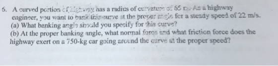 6. A curved pcrtiontvrsy, has a radius of cuvature o: 65 r- As a highway engineer, you want to bak triz eurve at the proper gie fcr a steady speed of 22 m/s. (a) What banking angis shoald you specify for this curve? (b) At the proper banking angle, what normal force and what friction force does the highway exert on a 750-kg car going arcund the qurve at the proper speed?