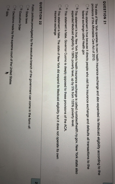 QUESTION 21 of New York operates its own health insurance exchange and also expanded its Medicaid eligibility according to the provisions of the Affordable Care Act of 2010. a This statement is true because it directs people who visit the insurance exchange and defaults all transactions to the federal exchange called Health.gov Ob. This statement is true. New York States health insurance exchange is called nystateofhealth.ny.gov. New York state also expanded Medicaid eligibility to 138% poverty level, up by 5% from 133% poverty level. OG. This statement is false. Governor Cuomo is deeply opposed to these provisions of the ACA. Od. This statement is false. The state of New York did expand its Medicaid eligibility but it does not operate its own QUESTION 22 2 Public policies promulgated by the executive branch of the government can come in the form of: a. State laws Ob. Executive Order C.Decisions made by the supreme court of the United States d. Bills