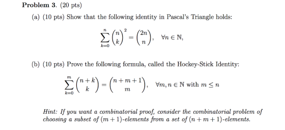 Problem 3. (20 pts) (a) (10 pts) Show that the following identity in Pascals Triangle holds: , Vn E N k 0 (b) (10 pts) Prove the following formula, called the Hockey-Stick Identity n+ k n+m+1 Yn, n є N with m < n k-0 Hint: If you want a combinatorial proof, consider the combinatorial problem of choosing a subset of (m + 1)-elements from a set of (n + m + 1)-elements.