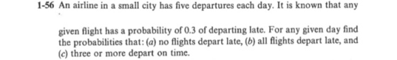 1-56 An airline in a small city has five departures each day. It is known that any given flight has a probability of 0.3 of departing late. For any given day find the probabilities that: (a) no flights depart late, (b) all flights depart late, and (c) three or more depart on time.