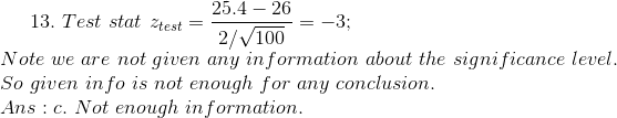 13. \ Test\ stat\ z_{test}=\frac{25.4-26}{2/\sqrt{100}} = -3 ; \\ Note\ we\ are\ not\ given\ any\ information\ about\ the\ significance\ level. \\ So\ given\ info\ is\ not\ enough \ for\ any\ conclusion. \\ Ans : c.\ Not \ enough \ information.