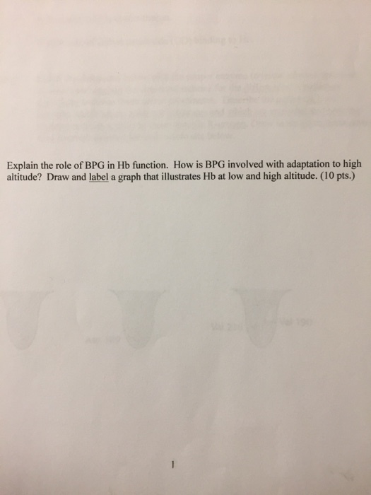 Explain the role of BPG in Hb function. How is BPG involved with adaptation to high altitude? Draw and label a graph that illustrates Hb at low and high altitude. (10 pts.) WI