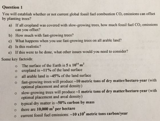Question 1 You will establish whether or not current global fossil fuel combustion Co2 emissions can offset by planting trees? a) If all cropland was covered with slow-growing trees, how much fossil fuel Co2 emissions can you offset? b) How much with fast-growing trees? c) What happens when you use fast-growing trees on all arable land? d) Is this realistic? e) If this were to be done, what other issues would you need to consider? Some key factoids: o The surface of the Earth is 5 x 14 m? o cropland is~11% of the land surface o all arable land is ~45% of the land surface o fast-growing trees will produce ~10 metric tons of dry matter/hectare-year (with optimal placement and areal density) o slow-growing trees will produce ~1 metric tons of dry matterlhectare-year (with optimal placement and areal density) o typical dry matter is 0% carbon by mass o there are 10,000 m per hectare o current fossil fuel emissions: ~10 x10 metric tons carbon/year