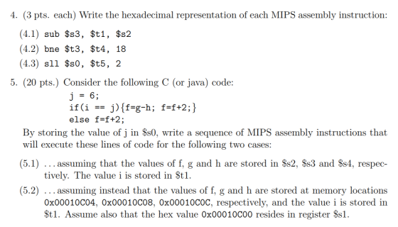 4. (3 pts. each) Write the hexadecimal representation of each MIPS assembly instruction: (4.1) sub $s3, $t1, $s2 (4.2) bne $t3, $t4, 18 (4.3) sll $s0, $t5, 2 5. (20 pts.) Consider the following C (or java) code: else f=f+2; By storing the value of j in Ss0, write a sequence of MIPS assembly instructions that will execute these lines of code for the following two cases: (5.1) assuming that the values of f, g and h are stored in Ss2, Ss3 and $s4, respec- (5.2) assuming instead that the values of f, g and h are stored at memory locations tively. The value i is stored in Stl 0x00010CO4, 0x00010C08, 0x00010C0C, respectively, and the value i is stored in St1. Assume also that the hex value Ox00010C00 resides in register Ssl