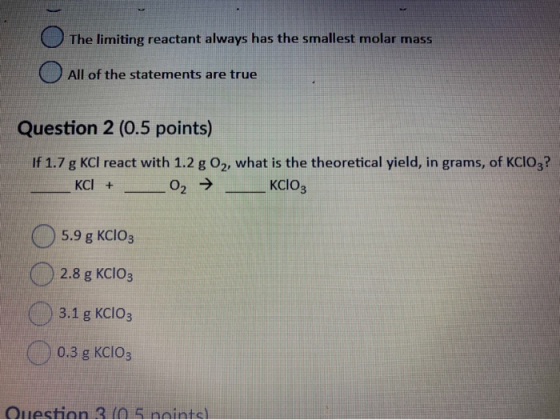 The limiting reactant always has the smallest molar mass All of the statements are true Question 2 (0.5 points) If 1.7 g KCl
