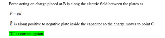 Force acting on charge placed at B is along the electric field between the plates as E is along positive to negative plate inside the capacitor so the charge moves to point C C is correct option