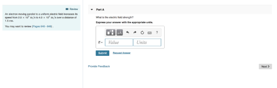 Review Part A An electron moving parallel to a uniform electric field increases its speed from 2.0 x 107 m/s to 4.0 × 107 m/s over a distance of 1.5 cn What is the electric field strength? Express your answer with the appropriate units. You may want to review (Pages 646 648) E-1 Value Units Submit Request Answer Provide Feedback Next>
