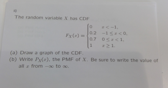 The random variable X has CDF 0 x<-1, 0.2 -1s<O, 0.7 OS<1, 1 21. Fx () (a) Draw a graph of the CDF. (b) Write Px(x), the PMF