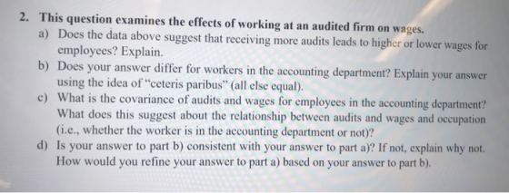 2. This question examines the effects of working at an audited firm on wages. a) Does the data above suggest that receiving more audits leads to higher or lower wages for b) Does your answer differ for workers in the accounting department? Explain your answer c) What is the covariance of audits and wages for employees in the accounting department? employees? Explain. using the idea ofceteris paribus (all else equal). What does this suggest about the relationship between audits and wages and occupation (i.e., whether the worker is in the accounting department or not)? d) Is your answer to part b) consistent with your answer to part a)? If not, explain why not. How would you refine your answer to part a) based on your answer to part b).
