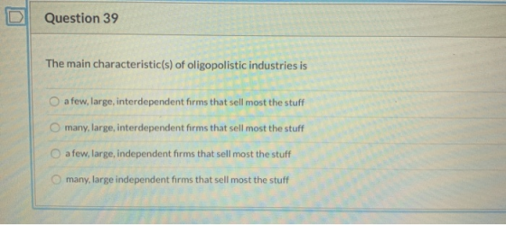 Question 39 The main characteristic(s) of oligopolistic industries is a few, large, interdependent firms that sell most the s