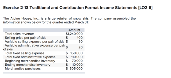 Exercise 2-13 Traditional and Contribution Format Income Statements [LO2-6] The Alpine House, Inc, is a large retailer of snow skis. The company assembled the information shown below for the quarter ended March 31: Amount Total sales revenue Selling price per pair of skis Variable selling expense per pair of skis $ Variable administrative expense per pair $1,240,000 $400 50 20 $ 150,000 Total fixed selling expense Total fixed administrative expense$ 110,000 Beginning merchandise inventory $70,000 Ending merchandise inventory Merchandise purchases $110,000 $ 305,000