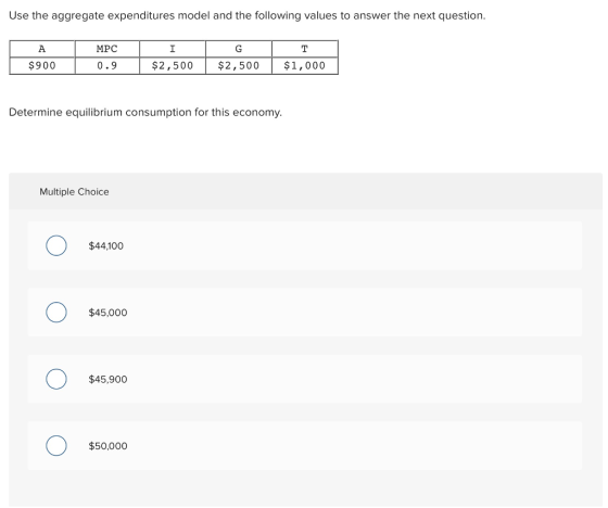 Use the aggregate expenditures model and the following values to answer the next question. MPC $900 0.9 $2,500 $2,500 $1,000 Determine equilibrium consumption for this economy. Multiple Choice $44.100 $45,000 $45,900 $50,000