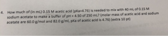 4. How much of (in mL) 0.15 M acetic acid (pKa 4.76) is needed to mix with 40 mL of 0.15 M sodium acetate to make a buffer of pH = 4.50 of 250 mL? (molar mass of acetic acid and sodium acetate are 60.0 g/mol and 82.0 g/ml, pKa of acetic acid is 4.76) (extra 10 pt)