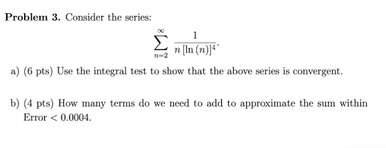 Problem 3. Consider the series: 1 n [ln (n)]4 n=2 a) (6 pts) Use the integral test to show that the above series is convergen