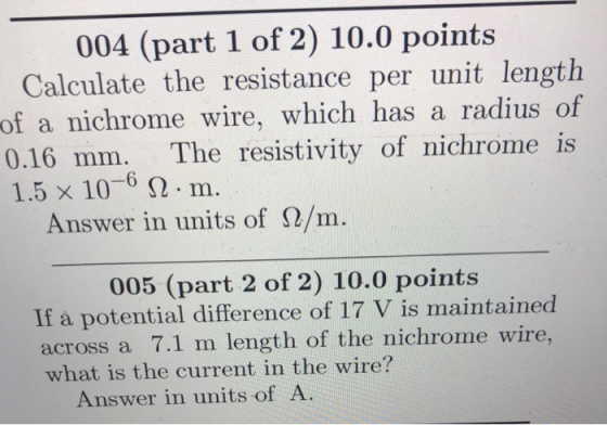 004 (part 1 of 2) 10.0 points Calculate the resistance per unit length of a nichrome wire, which has a radius of 0.16 mm. The resistivity of nichrome is 1.5x 10-6 Ω . m. Answer in units of Ω/m. 005 (part 2 of 2) 10.0 points If a potential difference of 17 V is maintained across a 7.1 m length of the nichrome wire what is the current in the wire? Answer in units of A