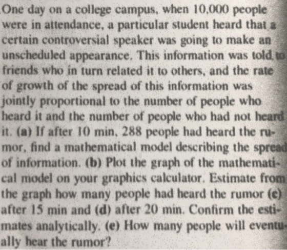 One day on a college campus, when 10,000 people were in attendance, a particular student heard that a certain controversial speaker was going to make an unscheduled appearance. This information was told to friends who in turn related it to others, and the rate of growth of the spread of this information was jointly proportional to the number of people who heard it and the number of people who had not heard it. (a) If after 10 min, 288 people had heard the ru- mor, find a mathematical model describing the spread of information. (b) Plot the graph of the mathemati- cal model on your graphics calculator. Estimate from the graph how many people had heard the rumor (c) after 15 min and (d) after 20 min. Confirm the esti- mates analytically. (e) How many people will eventu ally hear the rumor?