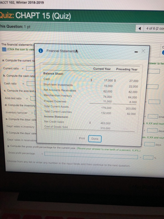 ACCT 102, Winter 2018-2019 uiz: CHAPT 15 (Quiz) 4 of 6 (2 co his Question: 1 pt The financial statements 囲(click the icon to ve O Financal Statements nswer to tw a. Compute the current a Current ratio = L b. Compute the cash ratic cash ratio =[ Current Year Preceding Year Balance Sheet: s 17,000$ 27,000 22,000 82,000 64,000 8,000 203,000 Cash | 15,000 62,000 74,000 11,000 179.000 Short-term Investments Compute theacid-testNet Accounts Merchandise Inventory Acid-test ratio Prepaid Expenses d. Compute the inventory Total Current Assets Inventory turnover e. Compute the days sale 132,000 82,000 [ コtime Total Current Liabilities Income Statement Net Credit Sales Cost of Goods Sold 463,000 X.XX and roun 310.000 Days sales in inventory . Compute the days sale Days sales in receivable g. Compute the gross profit percentage for the current year (Round your answer to one tenth of a percent. XX%.) Gross profe percentage Choose from any list or enter any number in the input felds and then continue to the next question. days es, X.XX and rou Print Done days