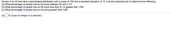 Scores of an IQ test have a bell-shaped distribution with a mean of 100 and a standard deviation of 13. Use the empirical rul